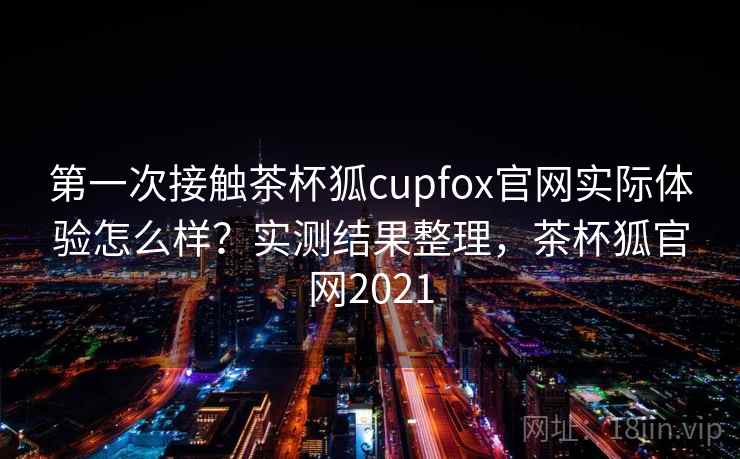 第一次接触茶杯狐cupfox官网实际体验怎么样？实测结果整理，茶杯狐官网2021