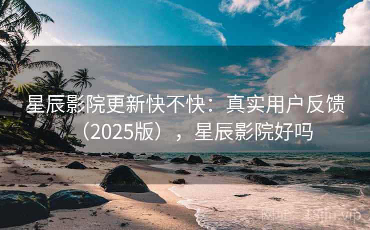 星辰影院更新快不快：真实用户反馈（2025版），星辰影院好吗