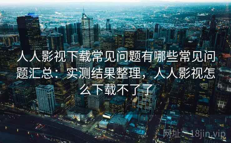 人人影视下载常见问题有哪些常见问题汇总：实测结果整理，人人影视怎么下载不了了