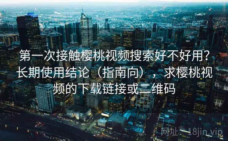 第一次接触樱桃视频搜索好不好用?长期使用结论(指南向),求樱桃视频的下载链接或二维码