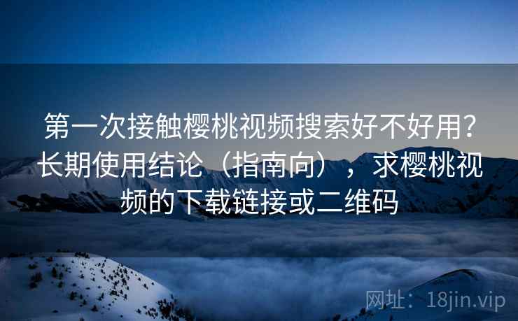 第一次接触樱桃视频搜索好不好用？长期使用结论（指南向），求樱桃视频的下载链接或二维码