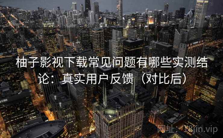 柚子影视下载常见问题有哪些实测结论：真实用户反馈（对比后）
