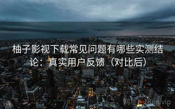 柚子影视下载常见问题有哪些实测结论:真实用户反馈(对比后) 柚子影视下载常见问题有哪些实测结论:真实用户反馈(对比后)