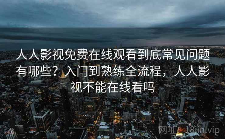 人人影视免费在线观看到底常见问题有哪些？入门到熟练全流程，人人影视不能在线看吗