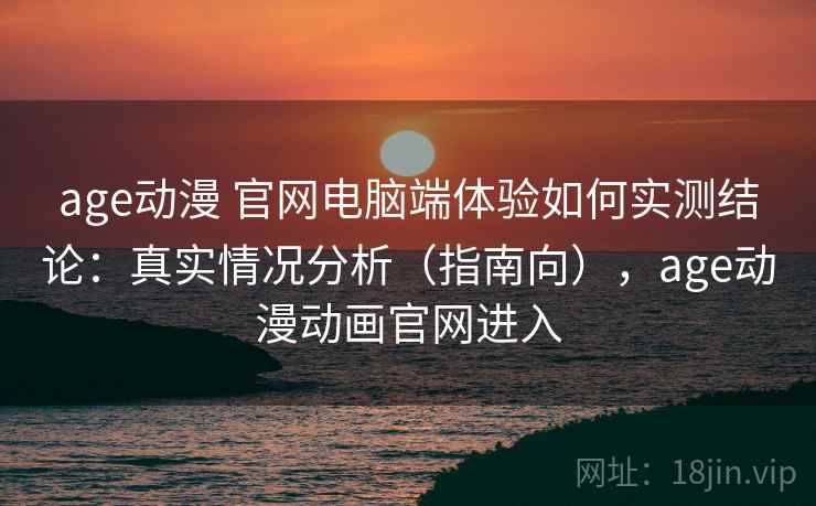 age动漫 官网电脑端体验如何实测结论：真实情况分析（指南向），age动漫动画官网进入