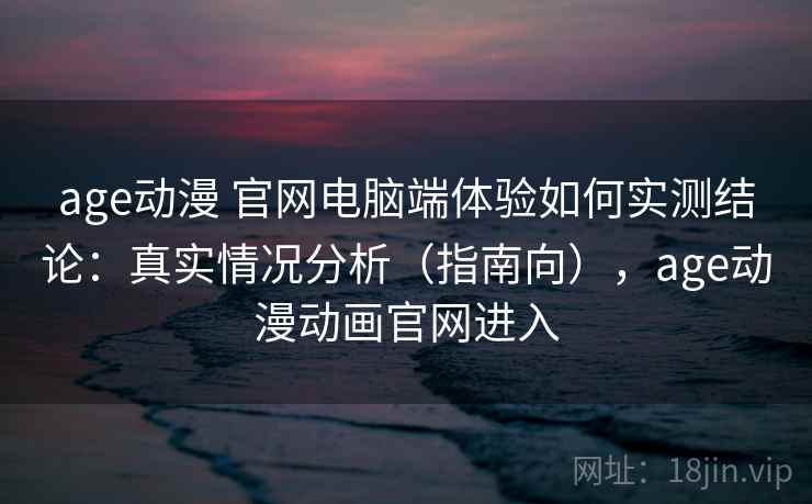 age动漫 官网电脑端体验如何实测结论：真实情况分析（指南向），age动漫动画官网进入