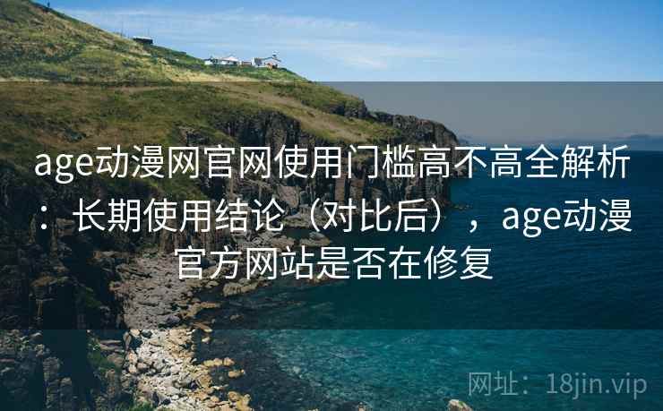 age动漫网官网使用门槛高不高全解析:长期使用结论(对比后),age动漫官方网站是否在修复