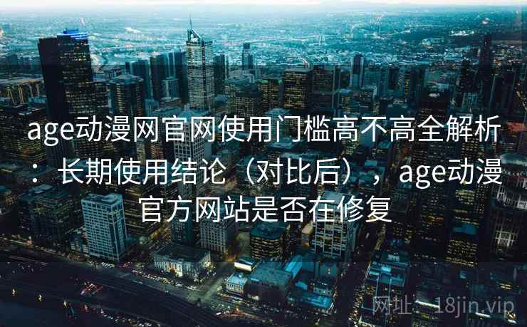 age动漫网官网使用门槛高不高全解析：长期使用结论（对比后），age动漫官方网站是否在修复