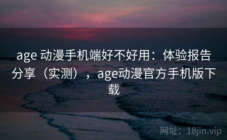 age 动漫手机端好不好用:体验报告分享(实测),age动漫官方手机版下载