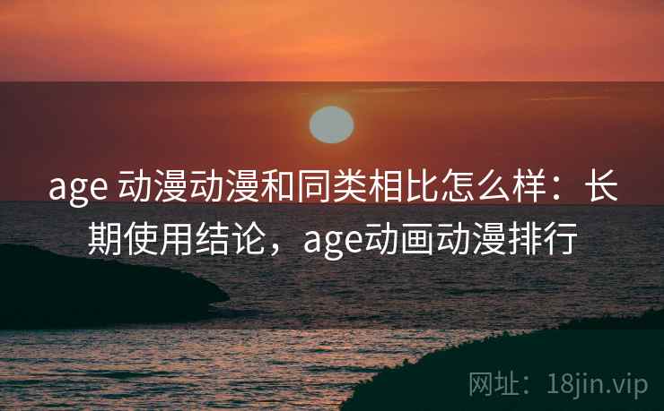 age 动漫动漫和同类相比怎么样：长期使用结论，age动画动漫排行