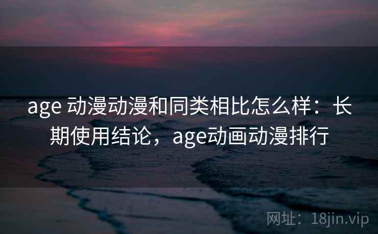 age 动漫动漫和同类相比怎么样：长期使用结论，age动画动漫排行