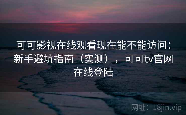 可可影视在线观看现在能不能访问：新手避坑指南（实测），可可tv官网在线登陆