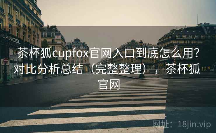 茶杯狐cupfox官网入口到底怎么用？对比分析总结（完整整理），茶杯狐 官网