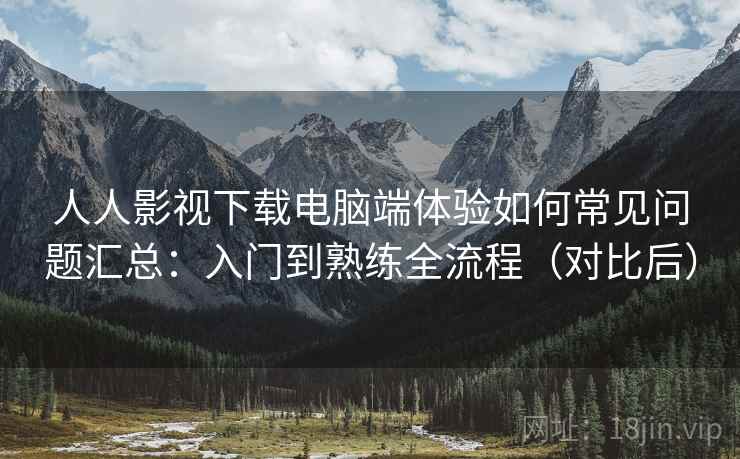 人人影视下载电脑端体验如何常见问题汇总：入门到熟练全流程（对比后）