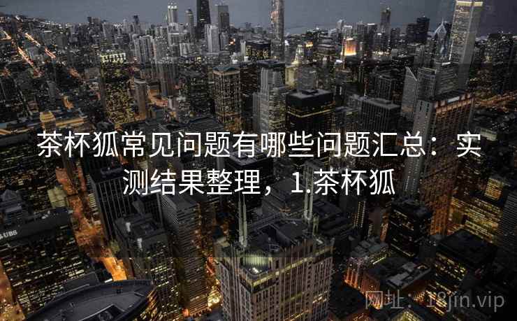 茶杯狐常见问题有哪些问题汇总：实测结果整理，1.茶杯狐