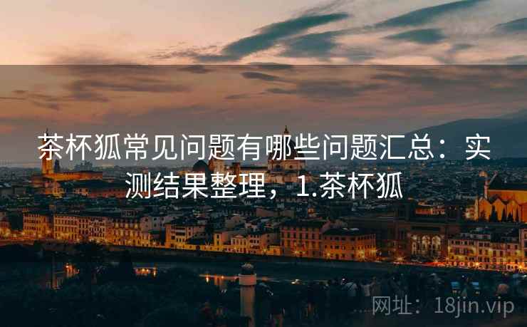 茶杯狐常见问题有哪些问题汇总:实测结果整理,1.茶杯狐 茶杯狐常见问题有哪些问题汇总:实测结果整理,1.茶杯狐