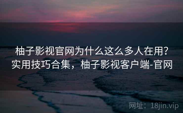 柚子影视官网为什么这么多人在用？实用技巧合集，柚子影视客户端-官网