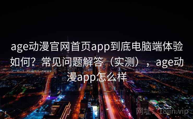 age动漫官网首页app到底电脑端体验如何?常见问题解答(实测),age动漫app怎么样