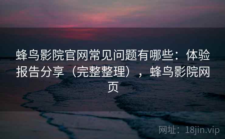 蜂鸟影院官网常见问题有哪些：体验报告分享（完整整理），蜂鸟影院网页