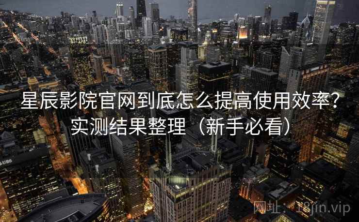 星辰影院官网到底怎么提高使用效率？实测结果整理（新手必看）