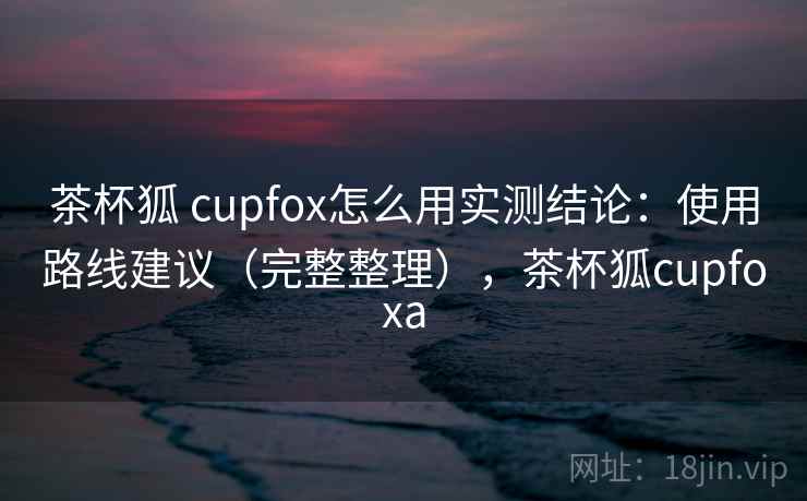 茶杯狐 cupfox怎么用实测结论：使用路线建议（完整整理），茶杯狐cupfoxa