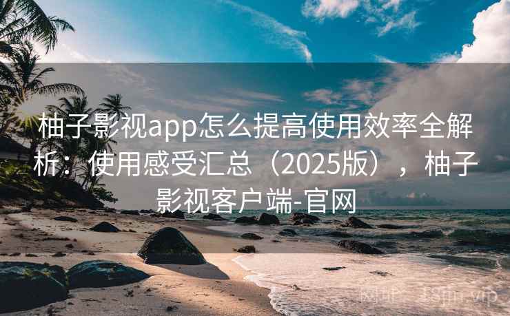 柚子影视app怎么提高使用效率全解析：使用感受汇总（2025版），柚子影视客户端-官网