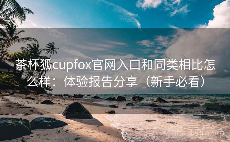 茶杯狐cupfox官网入口和同类相比怎么样：体验报告分享（新手必看）