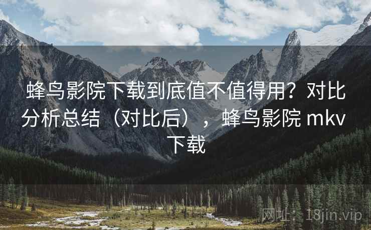 蜂鸟影院下载到底值不值得用？对比分析总结（对比后），蜂鸟影院 mkv 下载
