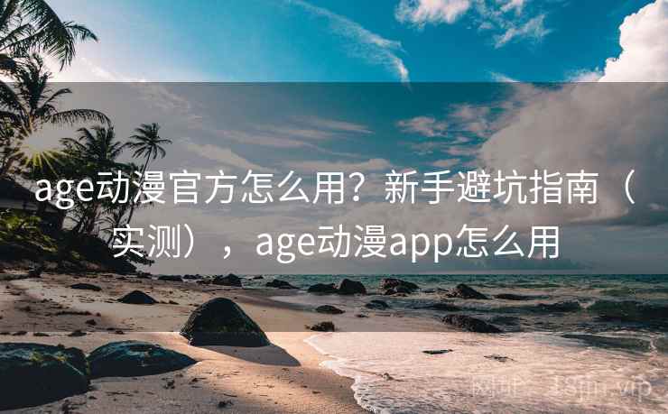 age动漫官方怎么用？新手避坑指南（实测），age动漫app怎么用