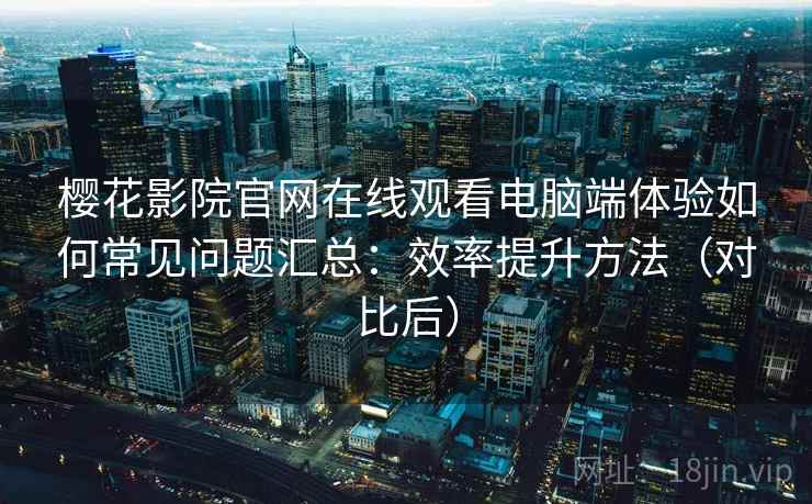 樱花影院官网在线观看电脑端体验如何常见问题汇总：效率提升方法（对比后）