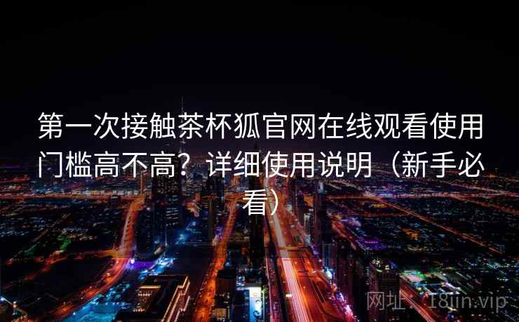 第一次接触茶杯狐官网在线观看使用门槛高不高？详细使用说明（新手必看）