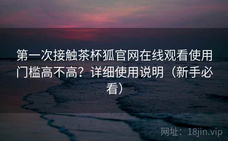 第一次接触茶杯狐官网在线观看使用门槛高不高？详细使用说明（新手必看）