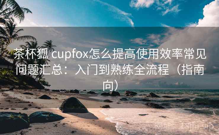 茶杯狐 cupfox怎么提高使用效率常见问题汇总：入门到熟练全流程（指南向）