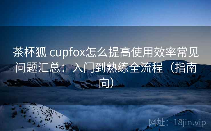 茶杯狐 cupfox怎么提高使用效率常见问题汇总：入门到熟练全流程（指南向）