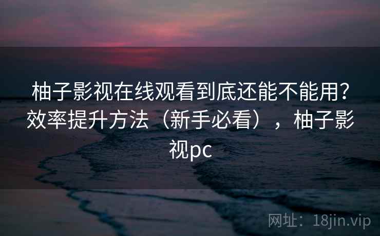 柚子影视在线观看到底还能不能用？效率提升方法（新手必看），柚子影视pc