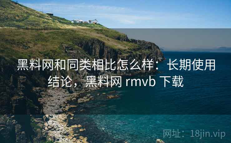 黑料网和同类相比怎么样：长期使用结论，黑料网 rmvb 下载