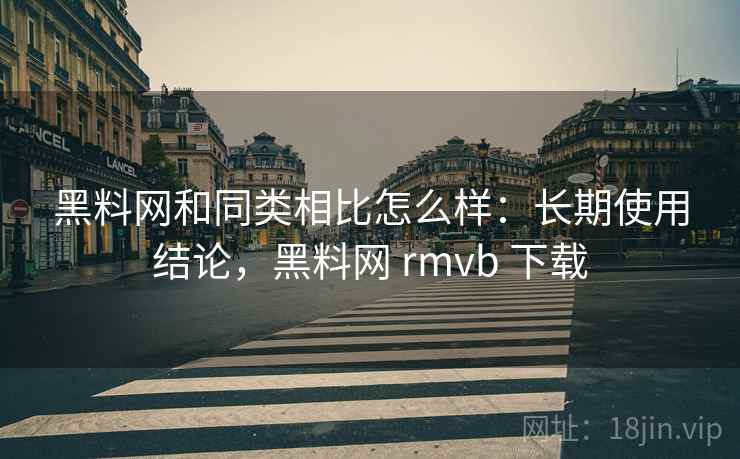 黑料网和同类相比怎么样：长期使用结论，黑料网 rmvb 下载