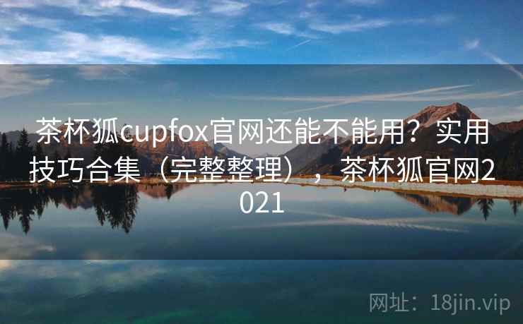 茶杯狐cupfox官网还能不能用？实用技巧合集（完整整理），茶杯狐官网2021