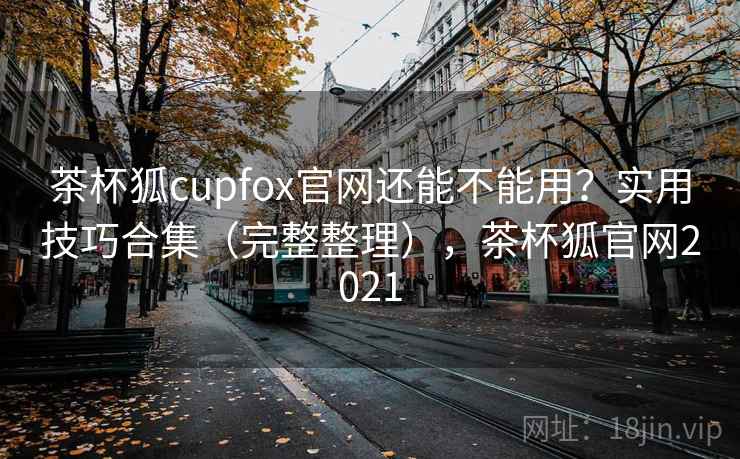 茶杯狐cupfox官网还能不能用？实用技巧合集（完整整理），茶杯狐官网2021