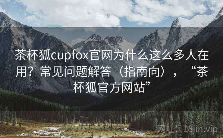 茶杯狐cupfox官网为什么这么多人在用？常见问题解答（指南向），“茶杯狐官方网站”