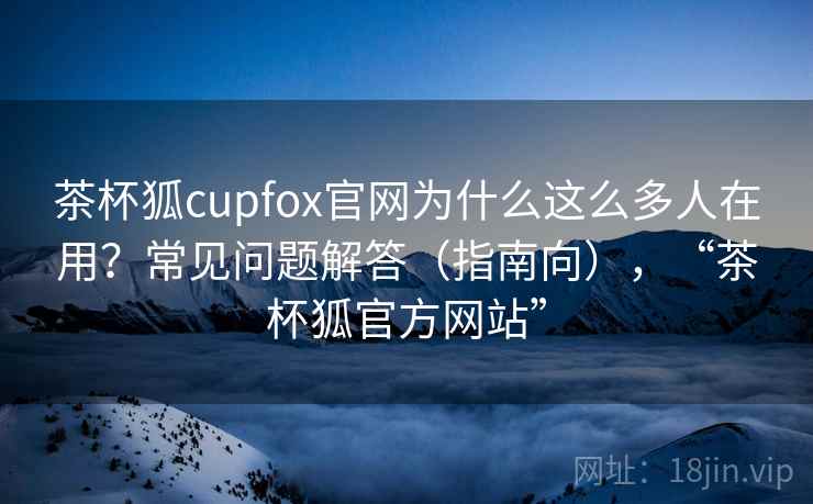茶杯狐cupfox官网为什么这么多人在用？常见问题解答（指南向），“茶杯狐官方网站”