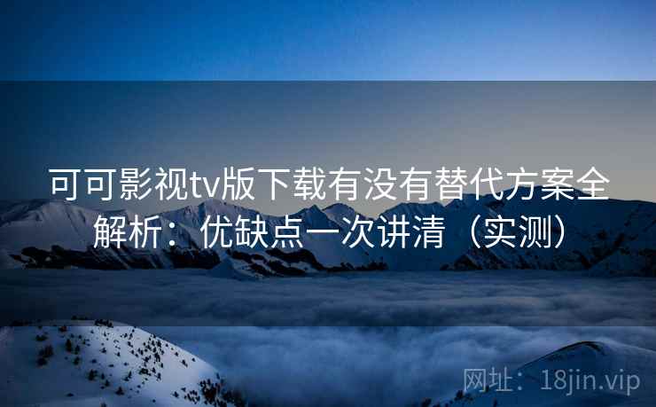 可可影视tv版下载有没有替代方案全解析：优缺点一次讲清（实测）