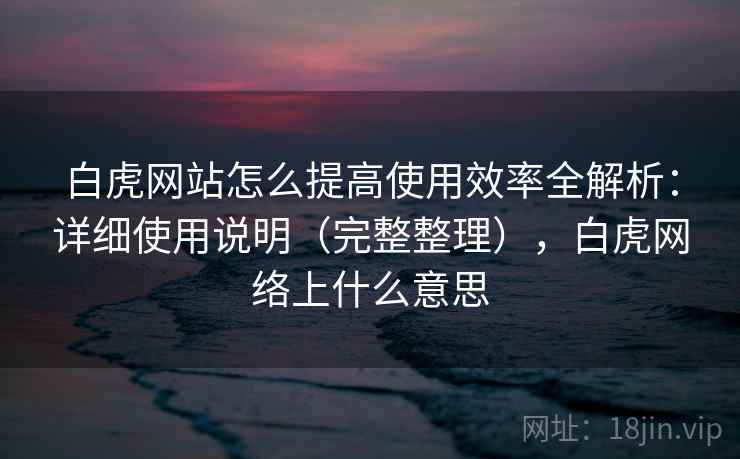 白虎网站怎么提高使用效率全解析：详细使用说明（完整整理），白虎网络上什么意思
