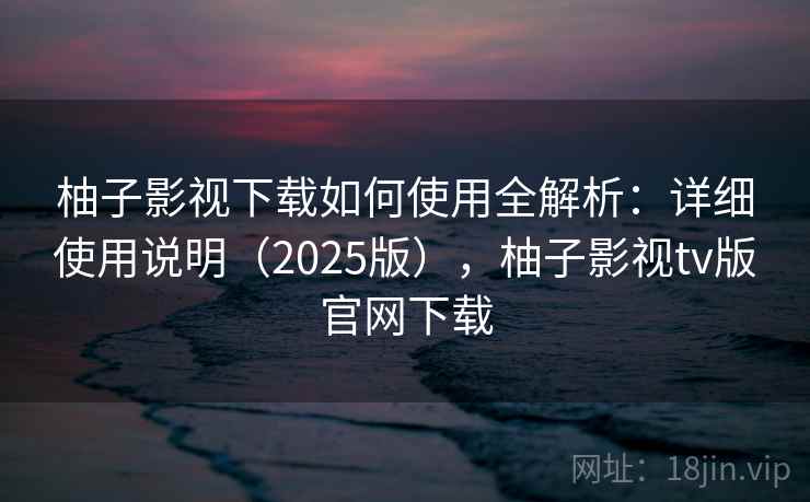 柚子影视下载如何使用全解析：详细使用说明（2025版），柚子影视tv版官网下载