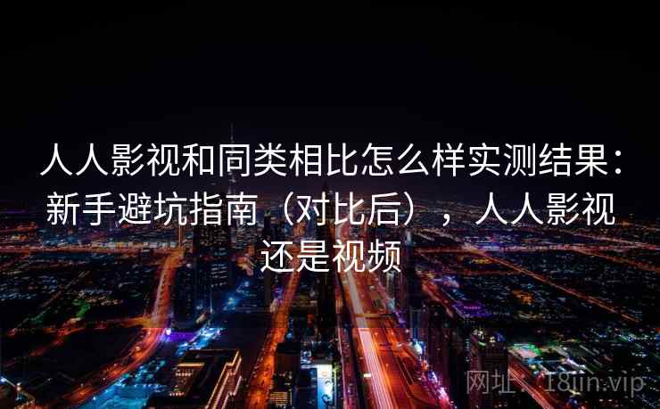 人人影视和同类相比怎么样实测结果：新手避坑指南（对比后），人人影视还是视频