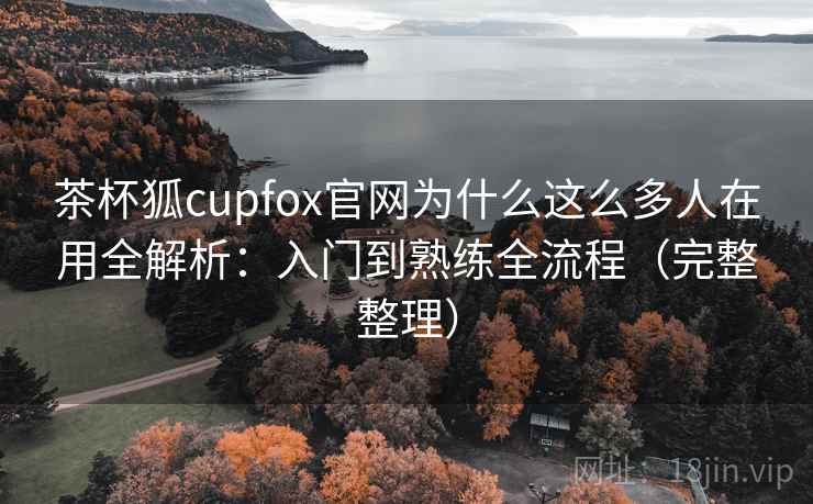 茶杯狐cupfox官网为什么这么多人在用全解析：入门到熟练全流程（完整整理）