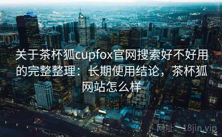 关于茶杯狐cupfox官网搜索好不好用的完整整理：长期使用结论，茶杯狐网站怎么样