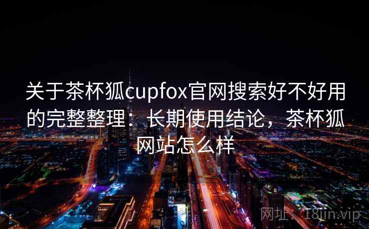 关于茶杯狐cupfox官网搜索好不好用的完整整理：长期使用结论，茶杯狐网站怎么样