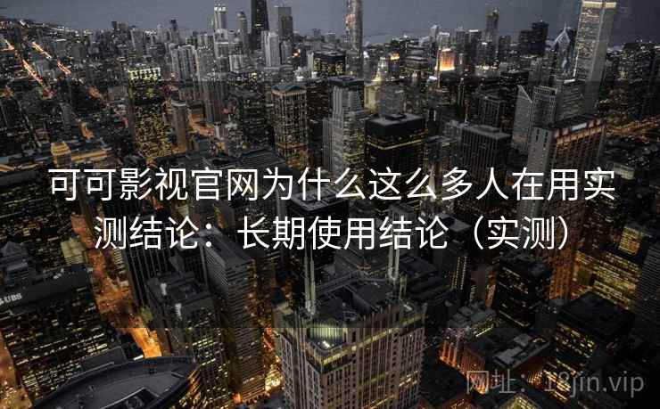 可可影视官网为什么这么多人在用实测结论：长期使用结论（实测）