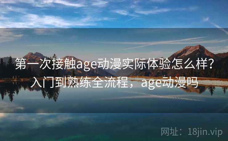 第一次接触age动漫实际体验怎么样？入门到熟练全流程，age动漫吗